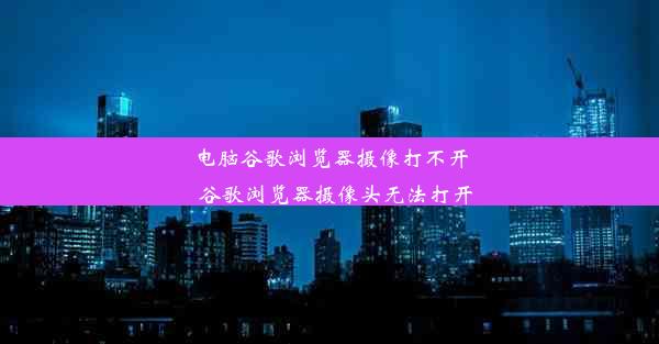 电脑谷歌浏览器摄像打不开_谷歌浏览器摄像头无法打开