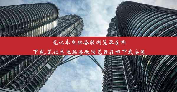 笔记本电脑谷歌浏览器在哪下载,笔记本电脑谷歌浏览器在哪下载安装