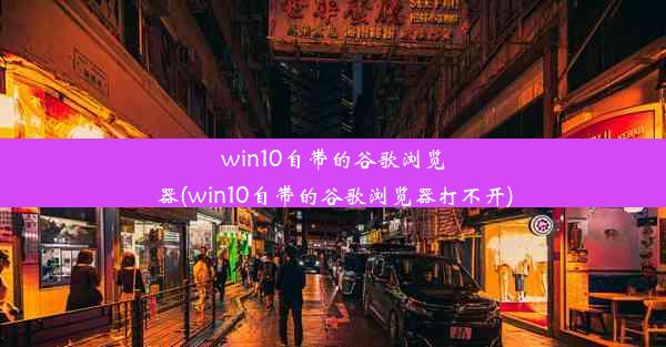 win10自带的谷歌浏览器(win10自带的谷歌浏览器打不开)