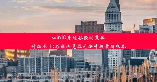 win10系统谷歌浏览器升级不了;谷歌浏览器无法升级最新版本