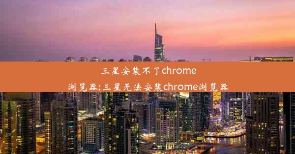 三星安装不了chrome浏览器;三星无法安装chrome浏览器