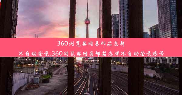 360浏览器网易邮箱怎样不自动登录,360浏览器网易邮箱怎样不自动登录账号