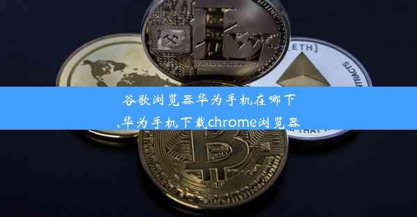 谷歌浏览器华为手机在哪下,华为手机下载chrome浏览器