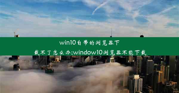 win10自带的浏览器下载不了怎么办;window10浏览器不能下载