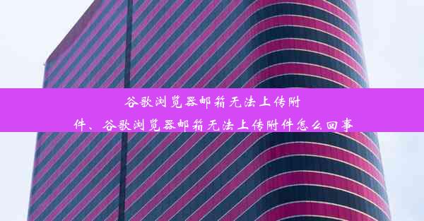 谷歌浏览器邮箱无法上传附件、谷歌浏览器邮箱无法上传附件怎么回事