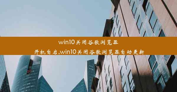 win10关闭谷歌浏览器开机自启,win10关闭谷歌浏览器自动更新