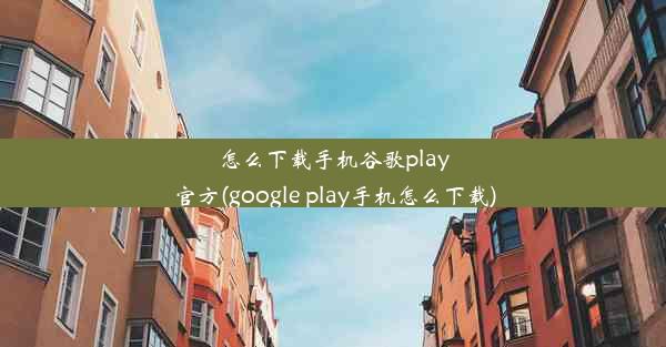 怎么下载手机谷歌play官方(google play手机怎么下载)