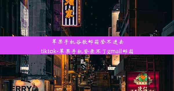 苹果手机谷歌邮箱登不进去tiktok-苹果手机登录不了gmail邮箱