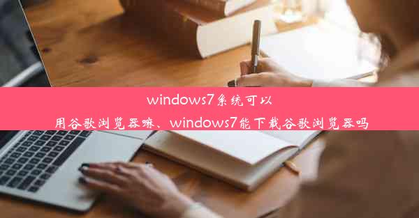 windows7系统可以用谷歌浏览器嘛、windows7能下载谷歌浏览器吗