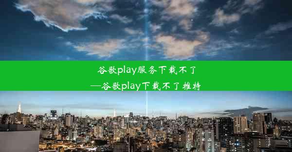 谷歌play服务下载不了—谷歌play下载不了推特