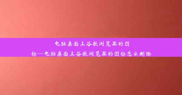 电脑桌面上谷歌浏览器的图标—电脑桌面上谷歌浏览器的图标怎么删除