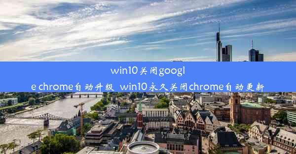 win10关闭google chrome自动升级_win10永久关闭chrome自动更新