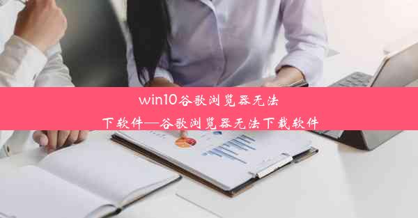 win10谷歌浏览器无法下软件—谷歌浏览器无法下载软件