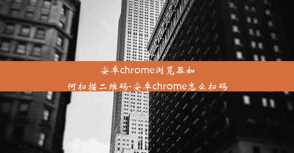 安卓chrome浏览器如何扫描二维码-安卓chrome怎么扫码