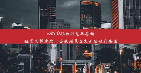 win10谷歌浏览器存储位置怎样更改—谷歌浏览器怎么改储存路径