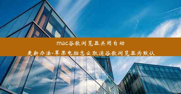 mac谷歌浏览器关闭自动更新办法-苹果电脑怎么取消谷歌浏览器为默认