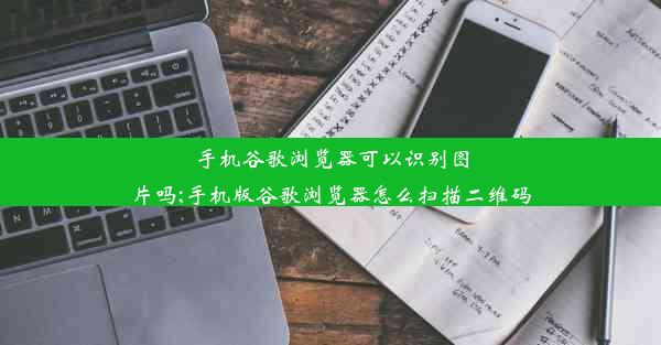 手机谷歌浏览器可以识别图片吗;手机版谷歌浏览器怎么扫描二维码