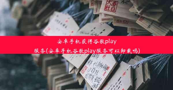 安卓手机获得谷歌play服务(安卓手机谷歌play服务可以卸载吗)