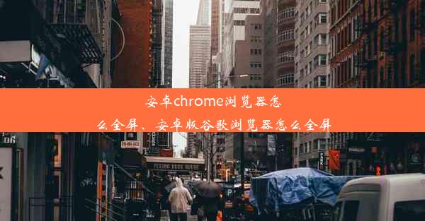 安卓chrome浏览器怎么全屏、安卓版谷歌浏览器怎么全屏