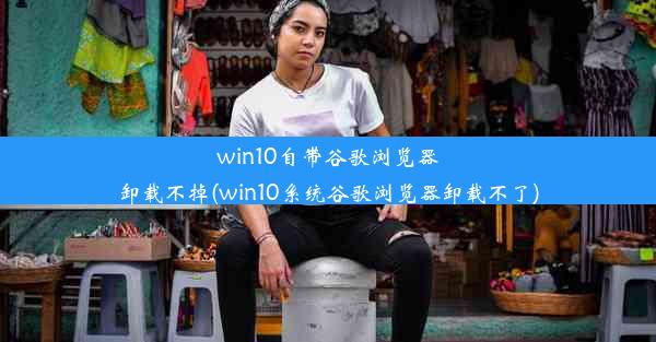 win10自带谷歌浏览器卸载不掉(win10系统谷歌浏览器卸载不了)