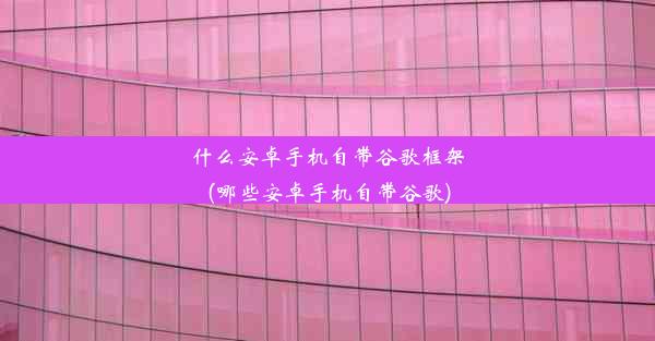 什么安卓手机自带谷歌框架(哪些安卓手机自带谷歌)