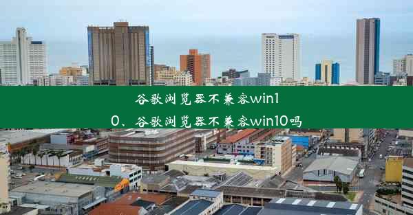 谷歌浏览器不兼容win10、谷歌浏览器不兼容win10吗