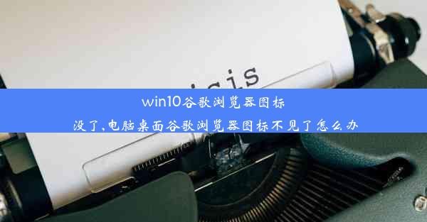 win10谷歌浏览器图标没了,电脑桌面谷歌浏览器图标不见了怎么办