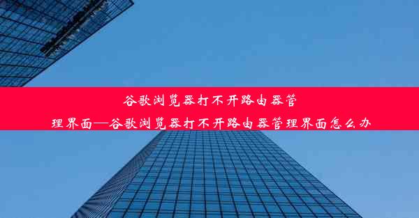 谷歌浏览器打不开路由器管理界面—谷歌浏览器打不开路由器管理界面怎么办