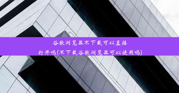 谷歌浏览器不下载可以直接打开吗(不下载谷歌浏览器可以使用吗)