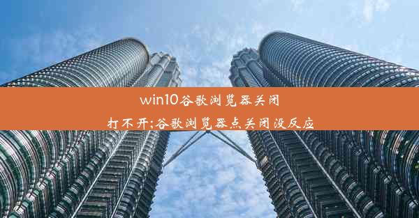 win10谷歌浏览器关闭打不开;谷歌浏览器点关闭没反应