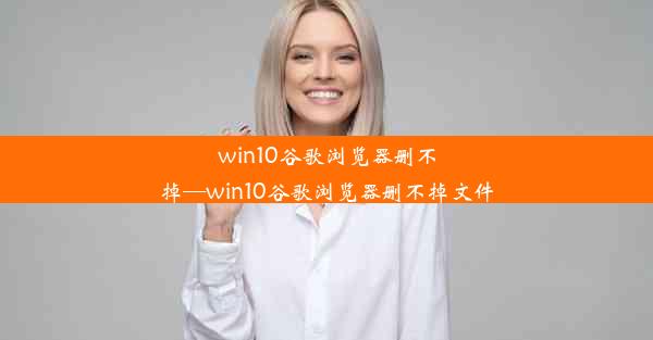 win10谷歌浏览器删不掉—win10谷歌浏览器删不掉文件