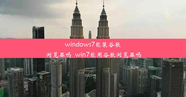 windows7能装谷歌浏览器吗_win7能用谷歌浏览器吗