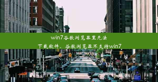 win7谷歌浏览器里无法下载软件、谷歌浏览器不支持win7