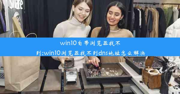 win10自带浏览器找不到;win10浏览器找不到dns地址怎么解决