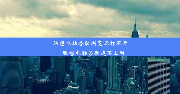 联想电脑谷歌浏览器打不开—联想电脑谷歌连不上网