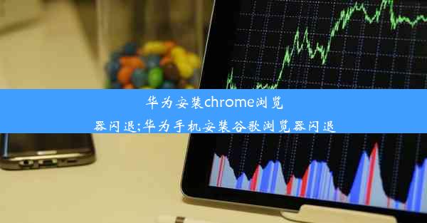 华为安装chrome浏览器闪退;华为手机安装谷歌浏览器闪退