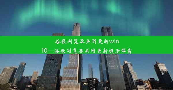 谷歌浏览器关闭更新win10—谷歌浏览器关闭更新提示弹窗