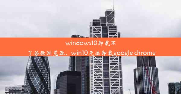 windows10卸载不了谷歌浏览器、win10无法卸载google chrome