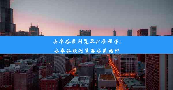 安卓谷歌浏览器扩展程序;安卓谷歌浏览器安装插件