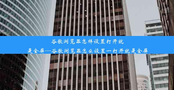 谷歌浏览器怎样设置打开就是全屏—谷歌浏览器怎么设置一打开就是全屏