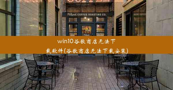 win10谷歌商店无法下载软件(谷歌商店无法下载安装)