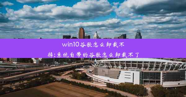 win10谷歌怎么卸载不掉;系统自带的谷歌怎么卸载不了