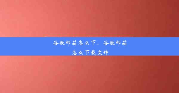 谷歌邮箱怎么下、谷歌邮箱怎么下载文件