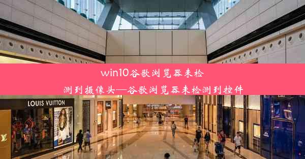 win10谷歌浏览器未检测到摄像头—谷歌浏览器未检测到控件