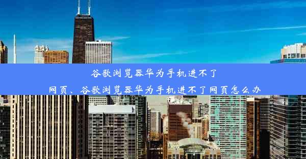 谷歌浏览器华为手机进不了网页、谷歌浏览器华为手机进不了网页怎么办