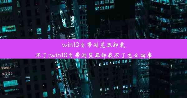 win10自带浏览器卸载不了;win10自带浏览器卸载不了怎么回事