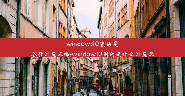 windows10装的是谷歌浏览器吗-window10用的是什么浏览器