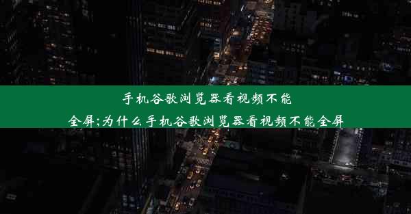 手机谷歌浏览器看视频不能全屏;为什么手机谷歌浏览器看视频不能全屏