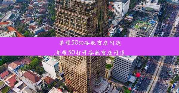 荣耀50se谷歌商店闪退,荣耀50打开谷歌商店闪退