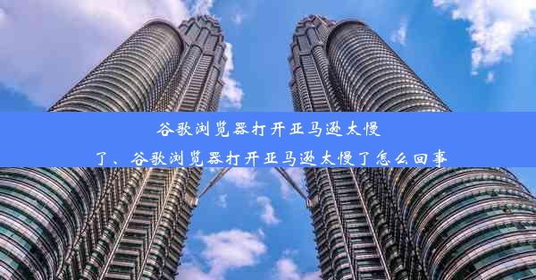 谷歌浏览器打开亚马逊太慢了、谷歌浏览器打开亚马逊太慢了怎么回事